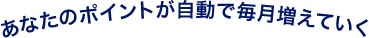 あなたのポイントが自動で毎月増えていく